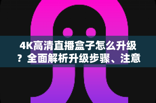 4K高清直播盒子怎么升级？全面解析升级步骤、注意事项与常见问题，让你的观影体验焕然一新