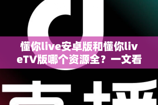 懂你live安卓版和懂你liveTV版哪个资源全？一文看懂双版本差异，选对版本不踩坑