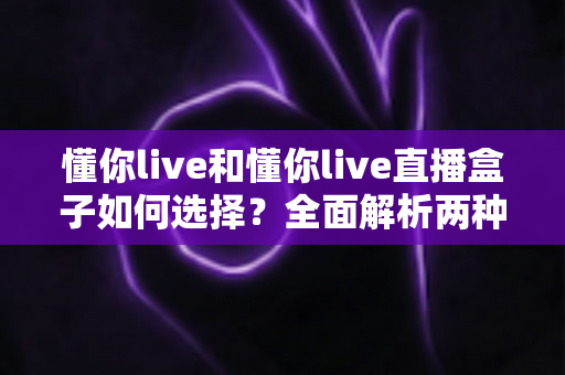 懂你live和懂你live直播盒子如何选择?全面解析两种直播体验的优劣与选购指南 懂你live和懂你live直播盒子如何选择?全面解析两种直播体验的优劣与选购指南