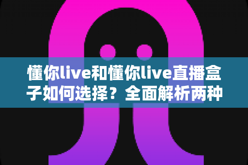 懂你live和懂你live直播盒子如何选择?全面解析两种直播体验的优劣与选购指南 懂你live和懂你live直播盒子如何选择?全面解析两种直播体验的优劣与选购指南