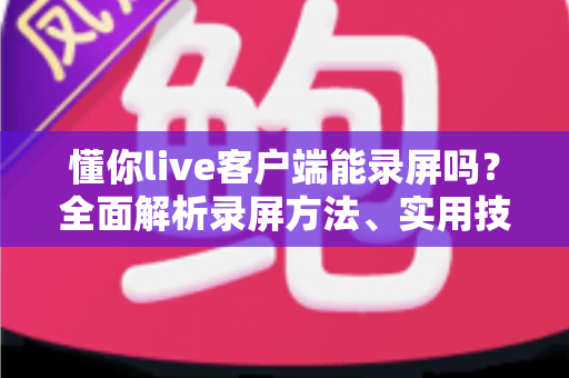 懂你live客户端能录屏吗？全面解析录屏方法、实用技巧与注意事项
