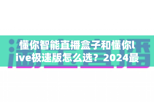 懂你智能直播盒子和懂你live极速版怎么选？2024最全选购指南，看完不再纠结！