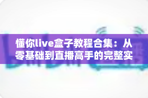 懂你live盒子教程合集：从零基础到直播高手的完整实操指南