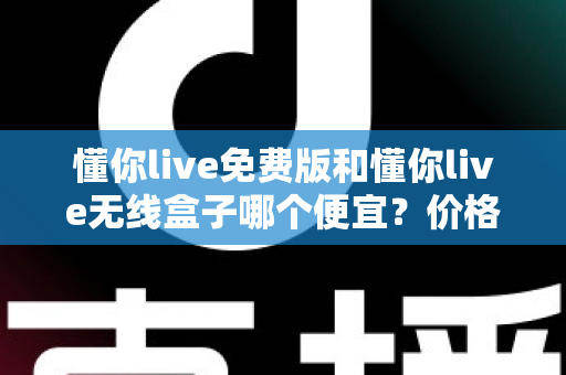 懂你live免费版和懂你live无线盒子哪个便宜?价格对比与省钱选购全指南 懂你live免费版和懂你live无线盒子哪个便宜?价格对比与省钱选购全指南