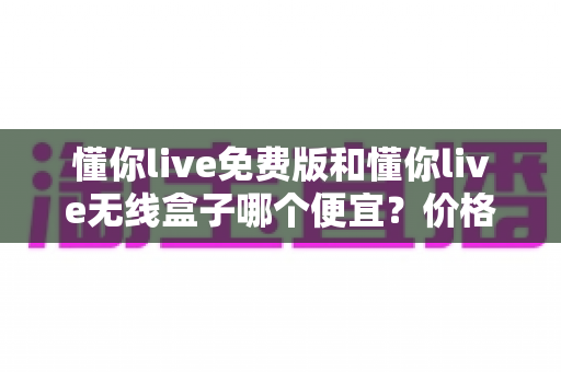 懂你live免费版和懂你live无线盒子哪个便宜?价格对比与省钱选购全指南 懂你live免费版和懂你live无线盒子哪个便宜?价格对比与省钱选购全指南