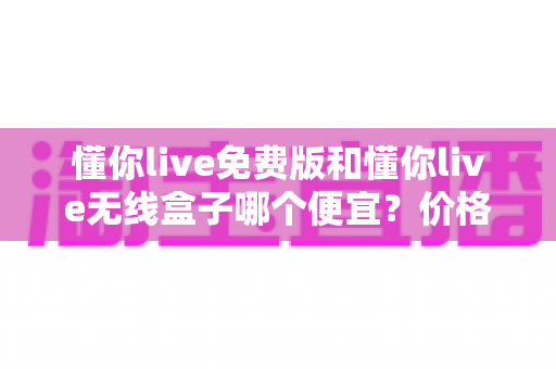懂你live免费版和懂你live无线盒子哪个便宜？价格对比与省钱选购全指南
