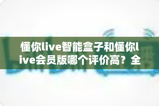 懂你live智能盒子和懂你live会员版哪个评价高?全方位对比测评与选购指南 懂你live智能盒子和懂你live会员版哪个评价高?全方位对比测评与选购指南