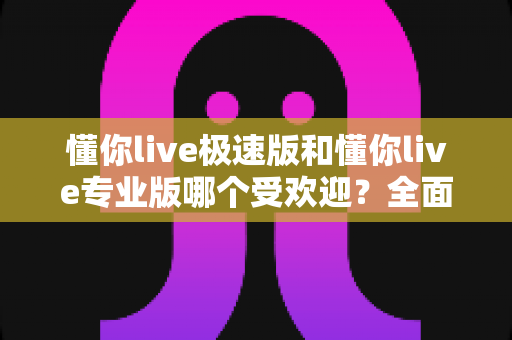 懂你live极速版和懂你live专业版哪个受欢迎？全面对比分析助你精准选版