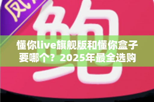 懂你live旗舰版和懂你盒子要哪个？2025年最全选购对比指南，看完不再纠结