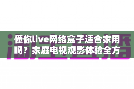 懂你live网络盒子适合家用吗？家庭电视观影体验全方位深度评测与选购指南