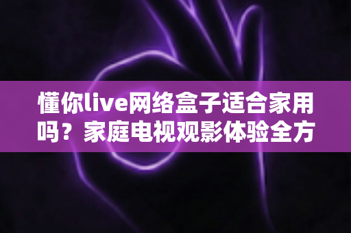 懂你live网络盒子适合家用吗？家庭电视观影体验全方位深度评测与选购指南