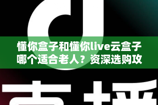 懂你盒子和懂你live云盒子哪个适合老人？资深选购攻略与真实体验全解析