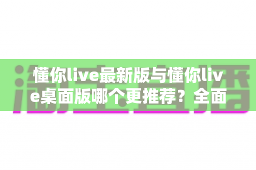 懂你live最新版与懂你live桌面版哪个更推荐？全面对比分析助你选出最适合的版本