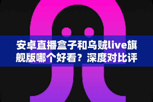 安卓直播盒子和乌贼live旗舰版哪个好看?深度对比评测与家庭选购指南 安卓直播盒子和乌贼live旗舰版哪个好看?深度对比评测与家庭选购指南