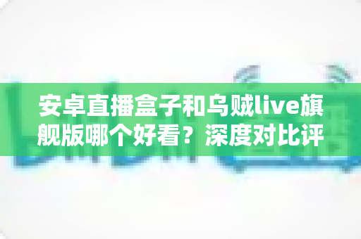 安卓直播盒子和乌贼live旗舰版哪个好看?深度对比评测与家庭选购指南 安卓直播盒子和乌贼live旗舰版哪个好看?深度对比评测与家庭选购指南