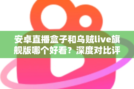 安卓直播盒子和乌贼live旗舰版哪个好看？深度对比评测与家庭选购指南