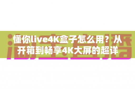 懂你live4K盒子怎么用？从开箱到畅享4K大屏的超详细新手使用指南