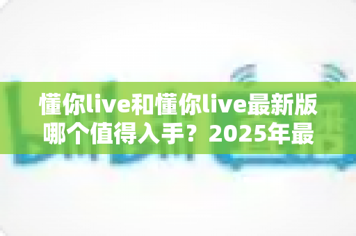 懂你live和懂你live最新版哪个值得入手？2025年最全版本对比与选购避坑指南