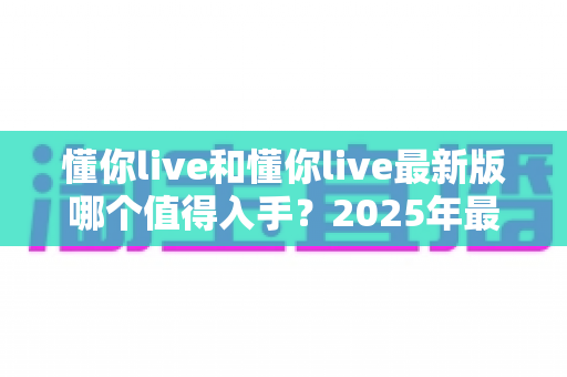 懂你live和懂你live最新版哪个值得入手？2025年最全版本对比与选购避坑指南