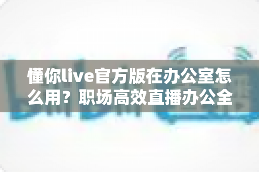 懂你live官方版在办公室怎么用?职场高效直播办公全攻略一文读懂 懂你live官方版在办公室怎么用?职场高效直播办公全攻略一文读懂