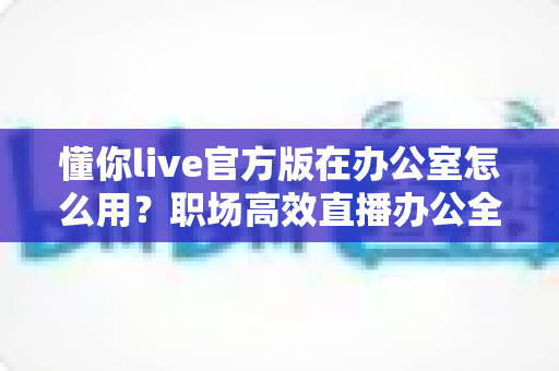 懂你live官方版在办公室怎么用?职场高效直播办公全攻略一文读懂 懂你live官方版在办公室怎么用?职场高效直播办公全攻略一文读懂