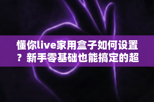 懂你live家用盒子如何设置？新手零基础也能搞定的超详细安装使用教程