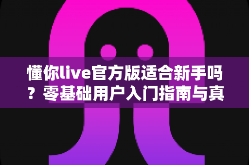 懂你live官方版适合新手吗？零基础用户入门指南与真实体验评测