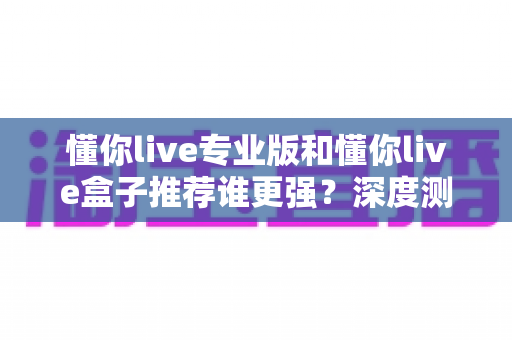 懂你live专业版和懂你live盒子推荐谁更强?深度测评帮你找到最适合自己的选择 懂你live专业版和懂你live盒子推荐谁更强?深度测评帮你找到最适合自己的选择