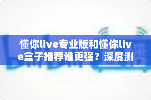 懂你live专业版和懂你live盒子推荐谁更强?深度测评帮你找到最适合自己的选择 懂你live专业版和懂你live盒子推荐谁更强?深度测评帮你找到最适合自己的选择