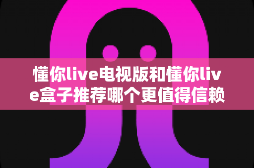 懂你live电视版和懂你live盒子推荐哪个更值得信赖？深度对比解析与安全选购指南