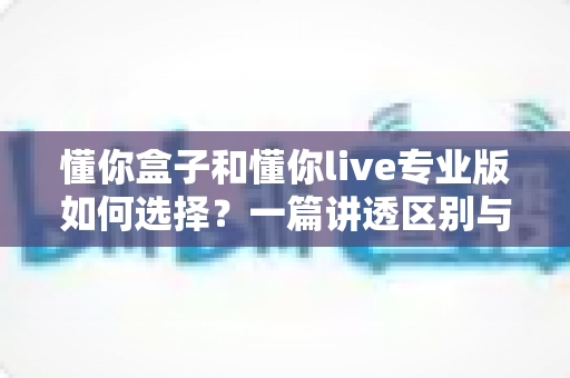 懂你盒子和懂你live专业版如何选择?一篇讲透区别与选购思路的实用指南 懂你盒子和懂你live专业版如何选择?一篇讲透区别与选购思路的实用指南