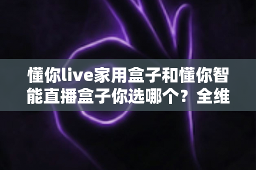 懂你live家用盒子和懂你智能直播盒子你选哪个？全维度对比解析助你精准选购不踩坑