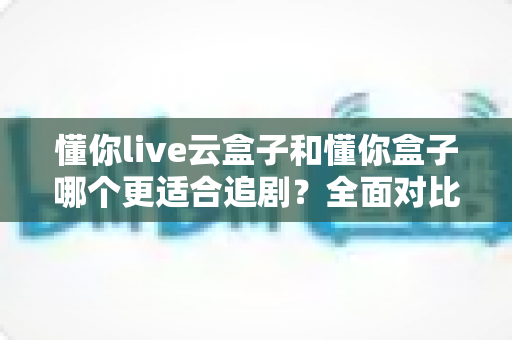 懂你live云盒子和懂你盒子哪个更适合追剧？全面对比帮你选对追剧神器