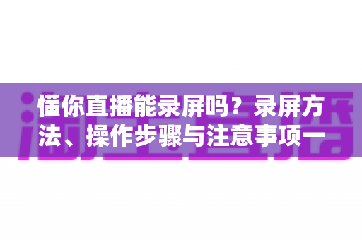 懂你直播能录屏吗？录屏方法、操作步骤与注意事项一文全掌握