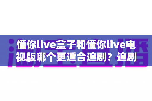 懂你live盒子和懂你live电视版哪个更适合追剧？追剧党必看的深度对比评测指南