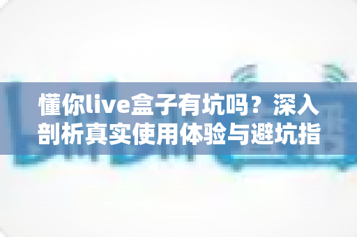 懂你live盒子有坑吗?深入剖析真实使用体验与避坑指南 懂你live盒子有坑吗?深入剖析真实使用体验与避坑指南