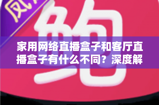 家用网络直播盒子和客厅直播盒子有什么不同？深度解析两者差异，帮你选对直播设备不踩坑