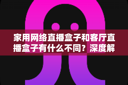 家用网络直播盒子和客厅直播盒子有什么不同？深度解析两者差异，帮你选对直播设备不踩坑