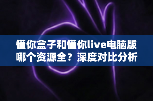 懂你盒子和懂你live电脑版哪个资源全？深度对比分析与选购指南