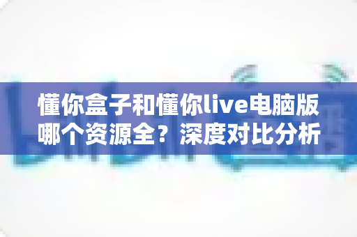 懂你盒子和懂你live电脑版哪个资源全？深度对比分析与选购指南