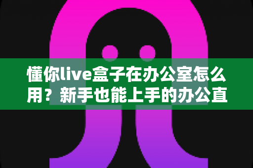 懂你live盒子在办公室怎么用?新手也能上手的办公直播设备全流程指南 懂你live盒子在办公室怎么用?新手也能上手的办公直播设备全流程指南