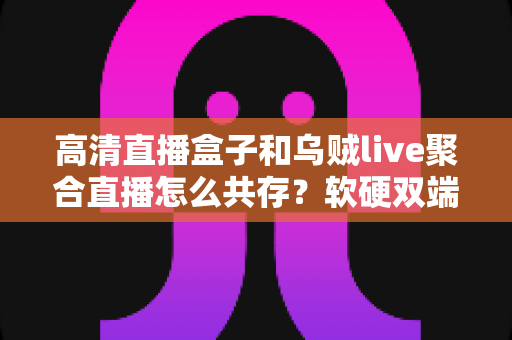 高清直播盒子和乌贼live聚合直播怎么共存?软硬双端搭配使用全攻略,看完就能上手 高清直播盒子和乌贼live聚合直播怎么共存?软硬双端搭配使用全攻略,看完就能上手