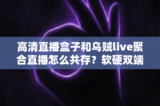 高清直播盒子和乌贼live聚合直播怎么共存？软硬双端搭配使用全攻略，看完就能上手