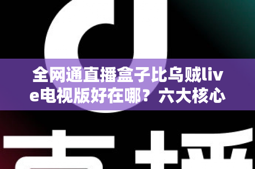 全网通直播盒子比乌贼live电视版好在哪？六大核心优势深度解析，帮你选对家庭观影方案
