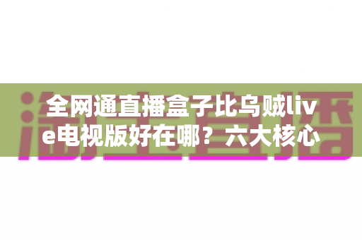 全网通直播盒子比乌贼live电视版好在哪？六大核心优势深度解析，帮你选对家庭观影方案