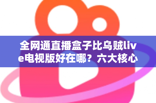 全网通直播盒子比乌贼live电视版好在哪？六大核心优势深度解析，帮你选对家庭观影方案