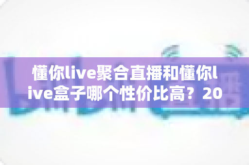 懂你live聚合直播和懂你live盒子哪个性价比高?2025最新对比评测与选购建议 懂你live聚合直播和懂你live盒子哪个性价比高?2025最新对比评测与选购建议