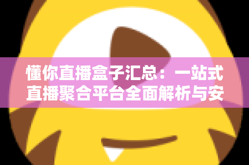 懂你直播盒子汇总：一站式直播聚合平台全面解析与安全使用指南