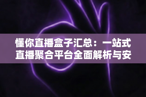 懂你直播盒子汇总：一站式直播聚合平台全面解析与安全使用指南