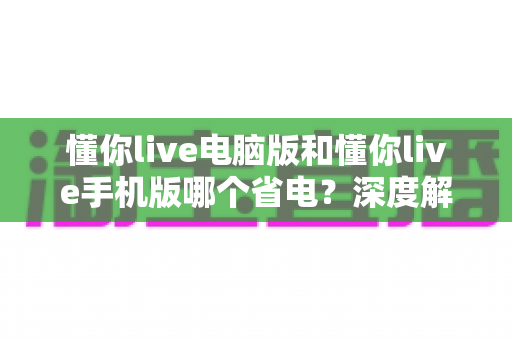 懂你live电脑版和懂你live手机版哪个省电？深度解析功耗差异与最省电的使用方案